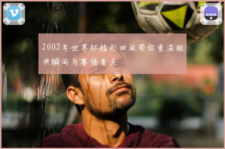 2002年世界杯精彩回放带你重温经典瞬间与赛场看点