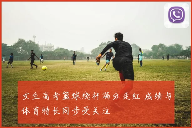 女生高考篮球绕杆满分走红 成绩与体育特长同步受关注