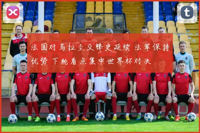 法国对乌拉圭交锋史延续 法军保持优势 下轮看点集中世界杯对决