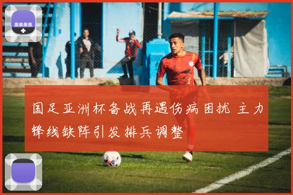 国足亚洲杯备战再遇伤病困扰 主力锋线缺阵引发排兵调整