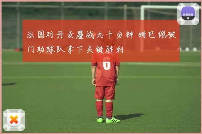 法国对丹麦鏖战九十分钟 姆巴佩破门助球队拿下关键胜利