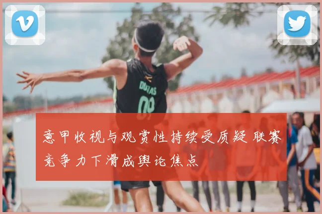 意甲收视与观赏性持续受质疑 联赛竞争力下滑成舆论焦点