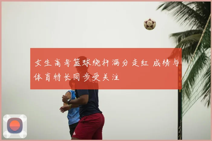 女生高考篮球绕杆满分走红 成绩与体育特长同步受关注