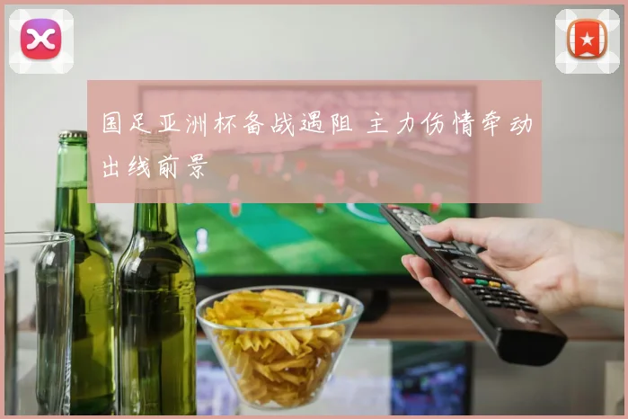 国足亚洲杯备战遇阻 主力伤情牵动出线前景