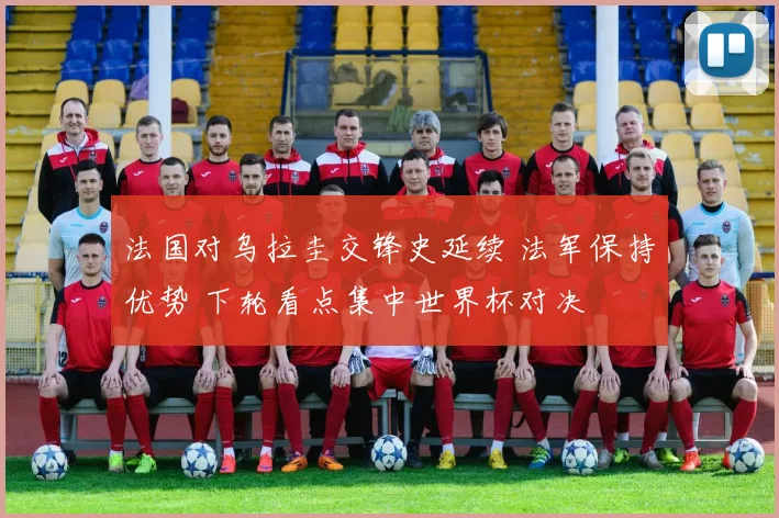 法国对乌拉圭交锋史延续 法军保持优势 下轮看点集中世界杯对决